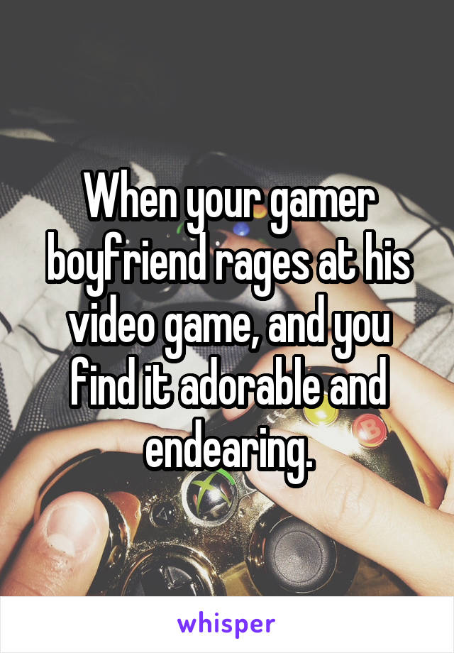 When your gamer boyfriend rages at his video game, and you find it adorable and endearing.