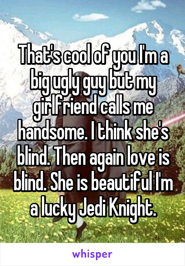 That's cool of you I'm a big ugly guy but my girlfriend calls me handsome. I think she's blind. Then again love is blind. She is beautiful I'm a lucky Jedi Knight.
