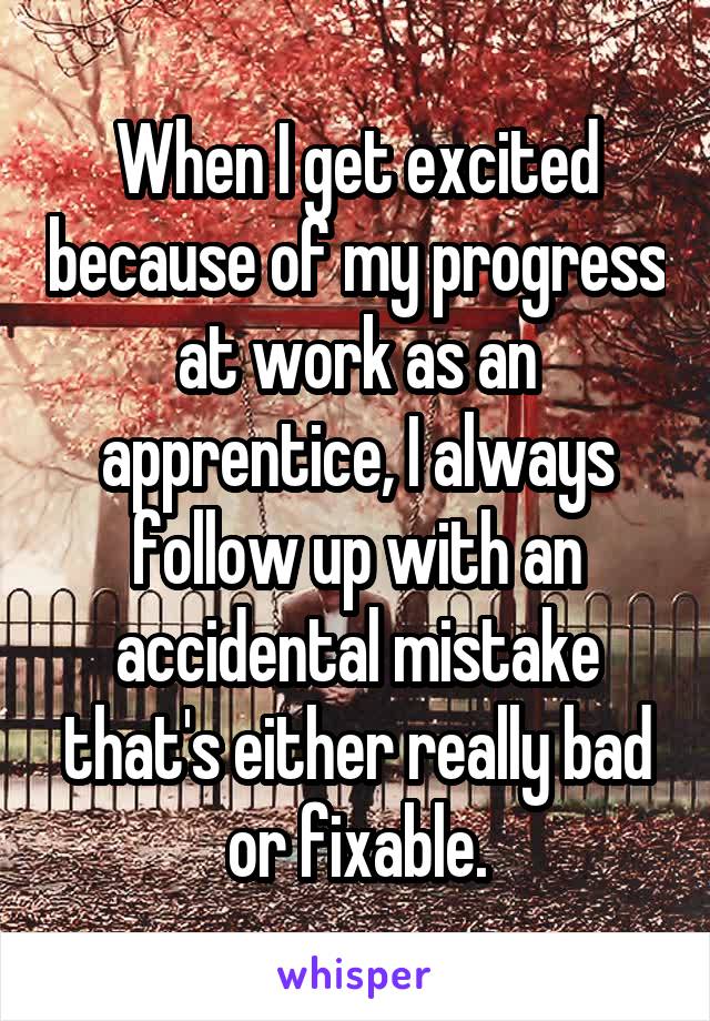 When I get excited because of my progress at work as an apprentice, I always follow up with an accidental mistake that's either really bad or fixable.