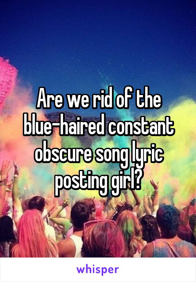 Are we rid of the blue-haired constant obscure song lyric posting girl?