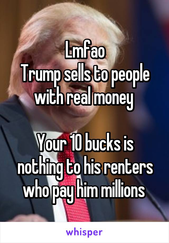 Lmfao
Trump sells to people with real money 

Your 10 bucks is nothing to his renters who pay him millions 