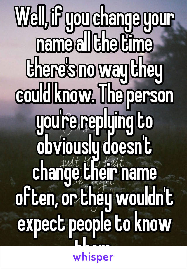 Well, if you change your name all the time there's no way they could know. The person you're replying to obviously doesn't change their name often, or they wouldn't expect people to know them.