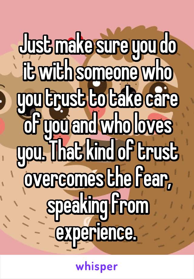 Just make sure you do it with someone who you trust to take care of you and who loves you. That kind of trust overcomes the fear, speaking from experience. 