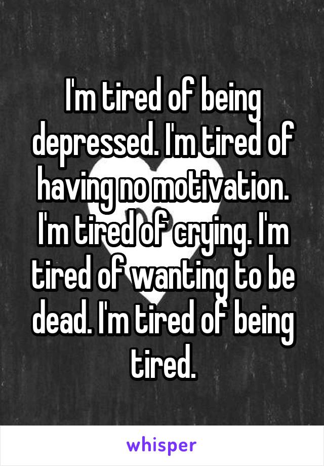 I'm tired of being depressed. I'm tired of having no motivation. I'm tired of crying. I'm tired of wanting to be dead. I'm tired of being tired.