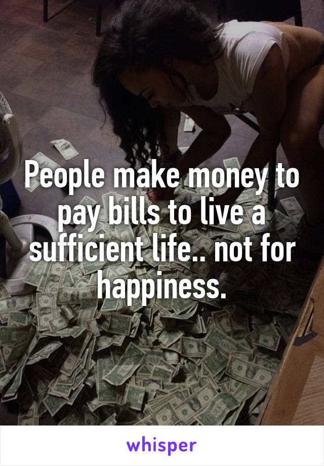People make money to pay bills to live a sufficient life.. not for happiness.