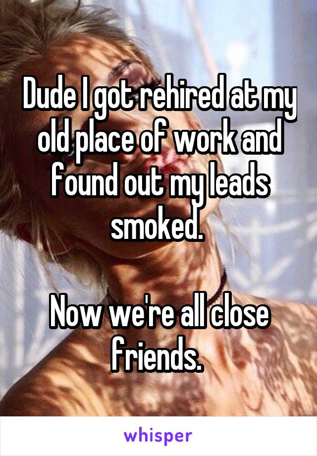Dude I got rehired at my old place of work and found out my leads smoked. 

Now we're all close friends. 
