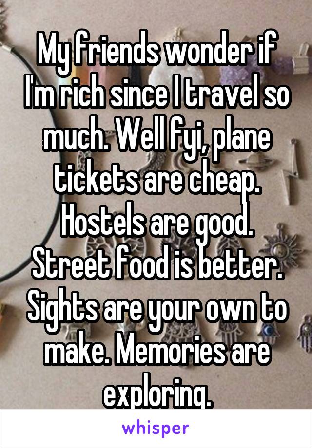 My friends wonder if I'm rich since I travel so much. Well fyi, plane tickets are cheap. Hostels are good. Street food is better. Sights are your own to make. Memories are exploring.