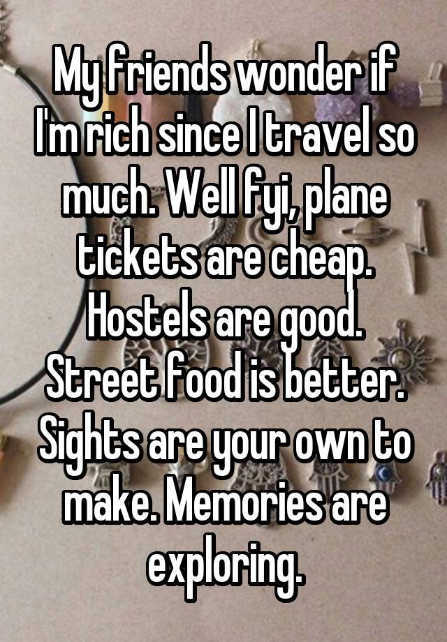 My friends wonder if I'm rich since I travel so much. Well fyi, plane tickets are cheap. Hostels are good. Street food is better. Sights are your own to make. Memories are exploring.