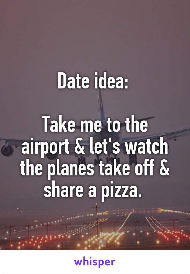 Date idea: 

Take me to the airport & let's watch the planes take off & share a pizza. 