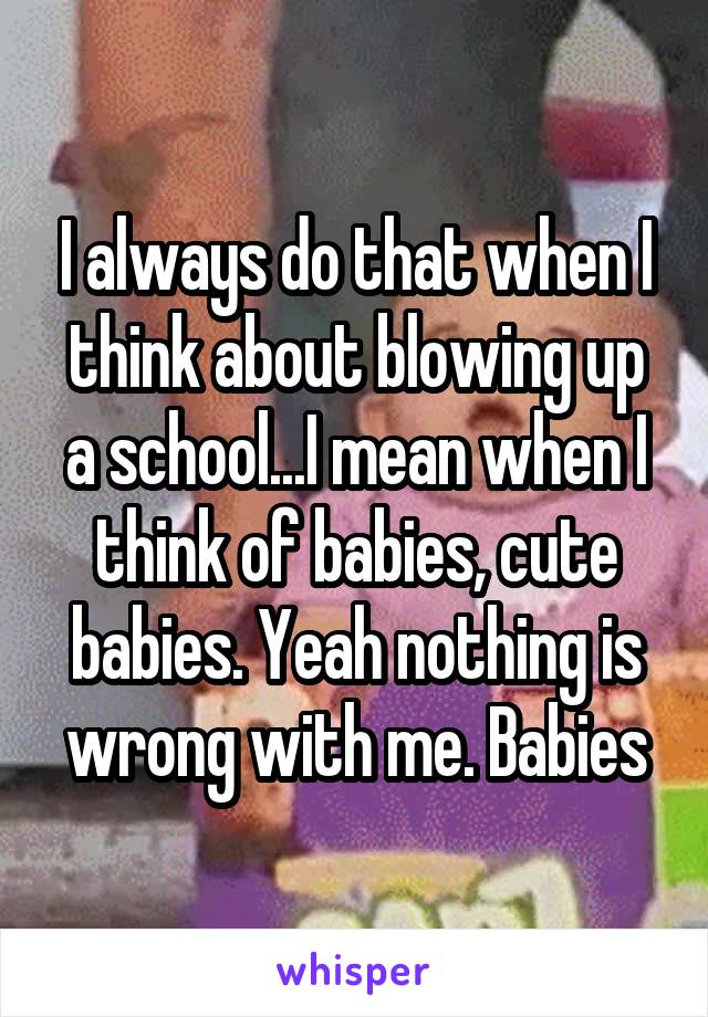 I always do that when I think about blowing up a school...I mean when I think of babies, cute babies. Yeah nothing is wrong with me. Babies