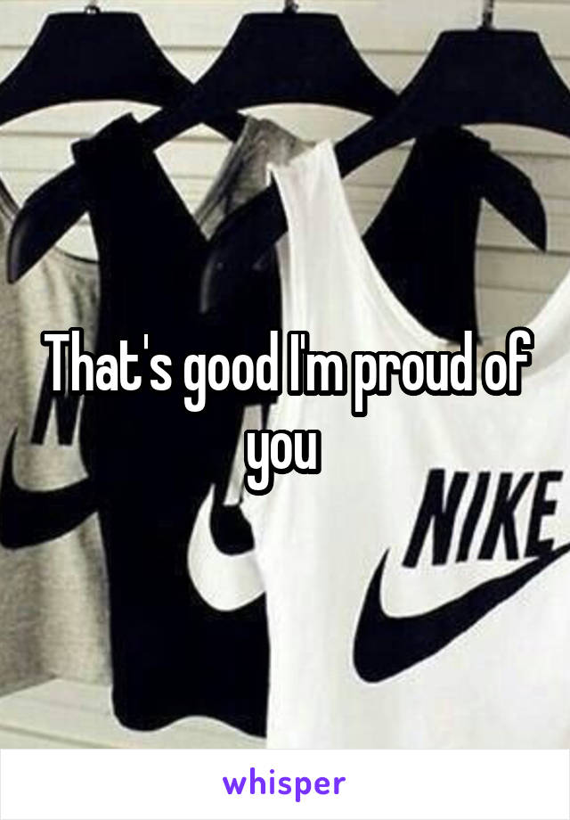 That's good I'm proud of you 