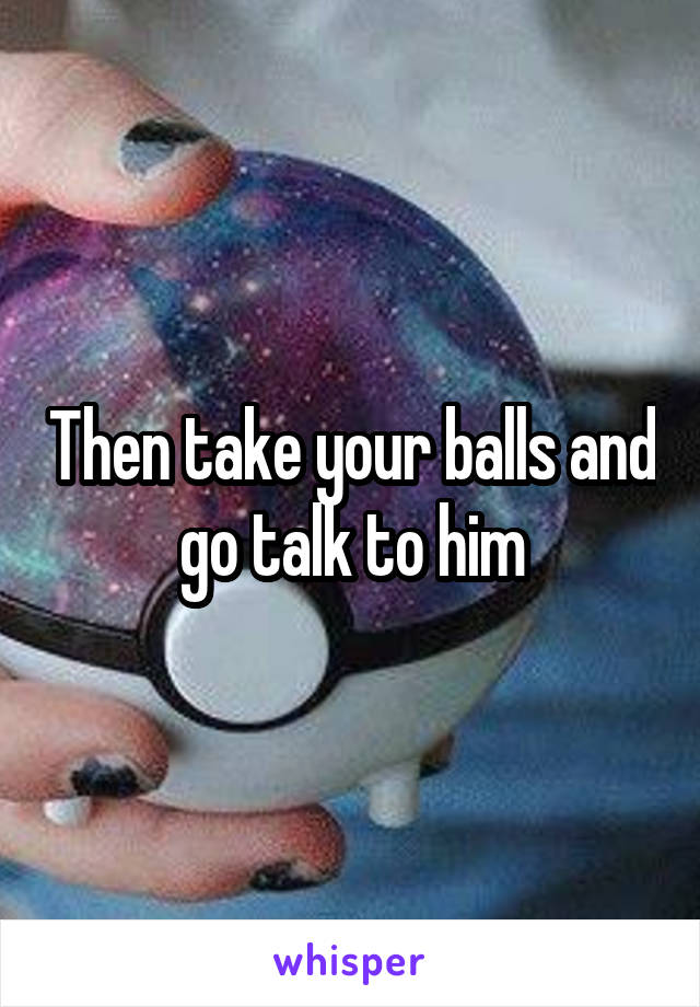 Then take your balls and go talk to him