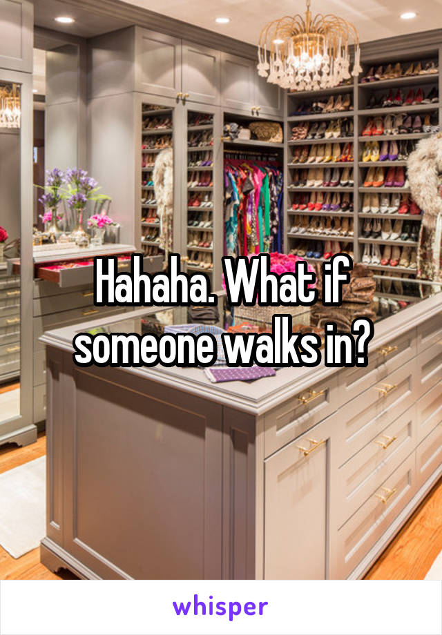 Hahaha. What if someone walks in?