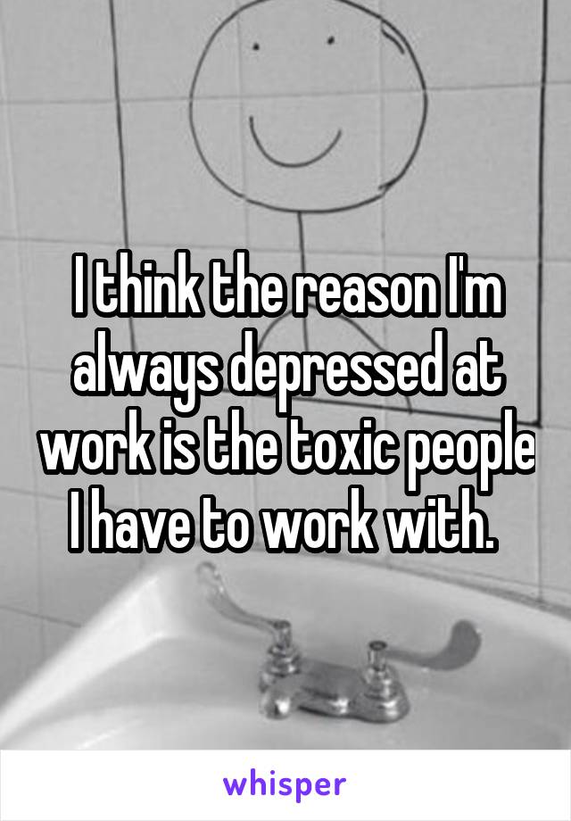 I think the reason I'm always depressed at work is the toxic people I have to work with. 