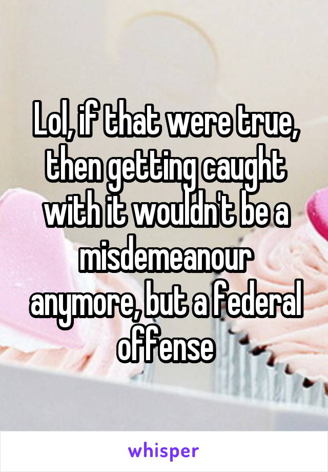 Lol, if that were true, then getting caught with it wouldn't be a misdemeanour anymore, but a federal offense