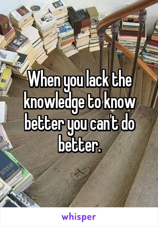 When you lack the knowledge to know better you can't do better.