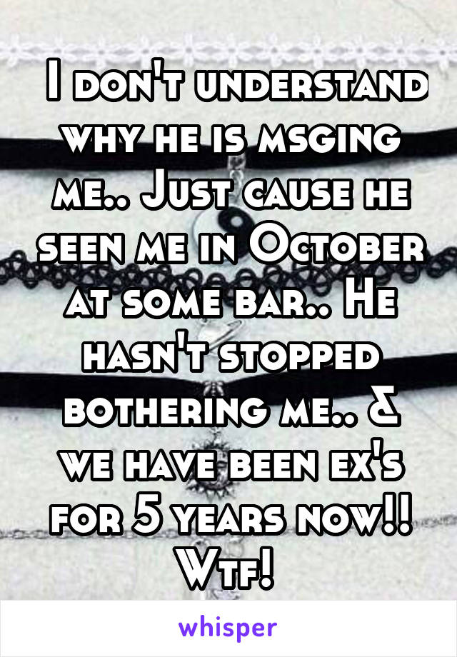  I don't understand why he is msging me.. Just cause he seen me in October at some bar.. He hasn't stopped bothering me.. & we have been ex's for 5 years now!! Wtf! 