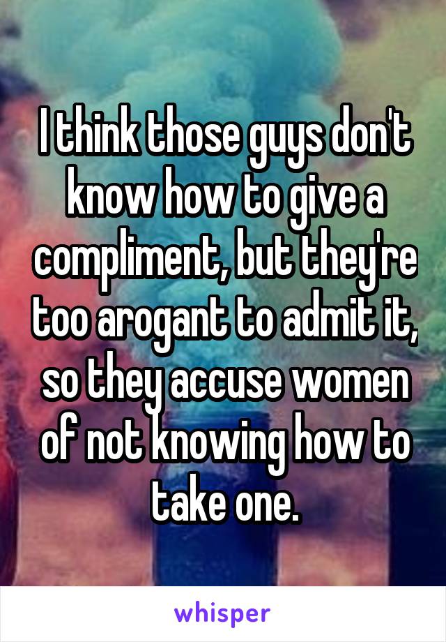 I think those guys don't know how to give a compliment, but they're too arogant to admit it, so they accuse women of not knowing how to take one.