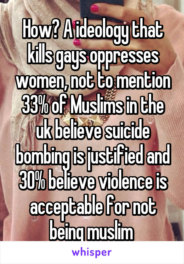 How? A ideology that kills gays oppresses women, not to mention 33% of Muslims in the uk believe suicide bombing is justified and 30% believe violence is acceptable for not being muslim 