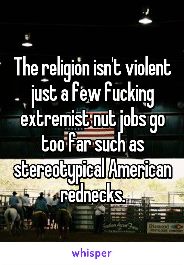 The religion isn't violent just a few fucking extremist nut jobs go too far such as stereotypical American rednecks.