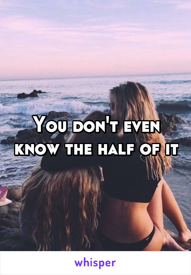 You don't even know the half of it