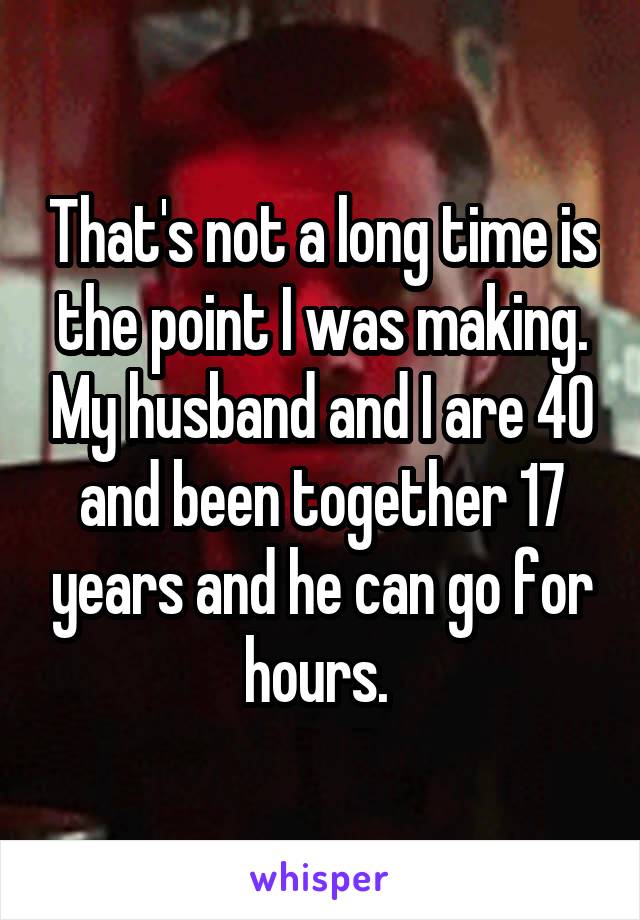 That's not a long time is the point I was making. My husband and I are 40 and been together 17 years and he can go for hours. 