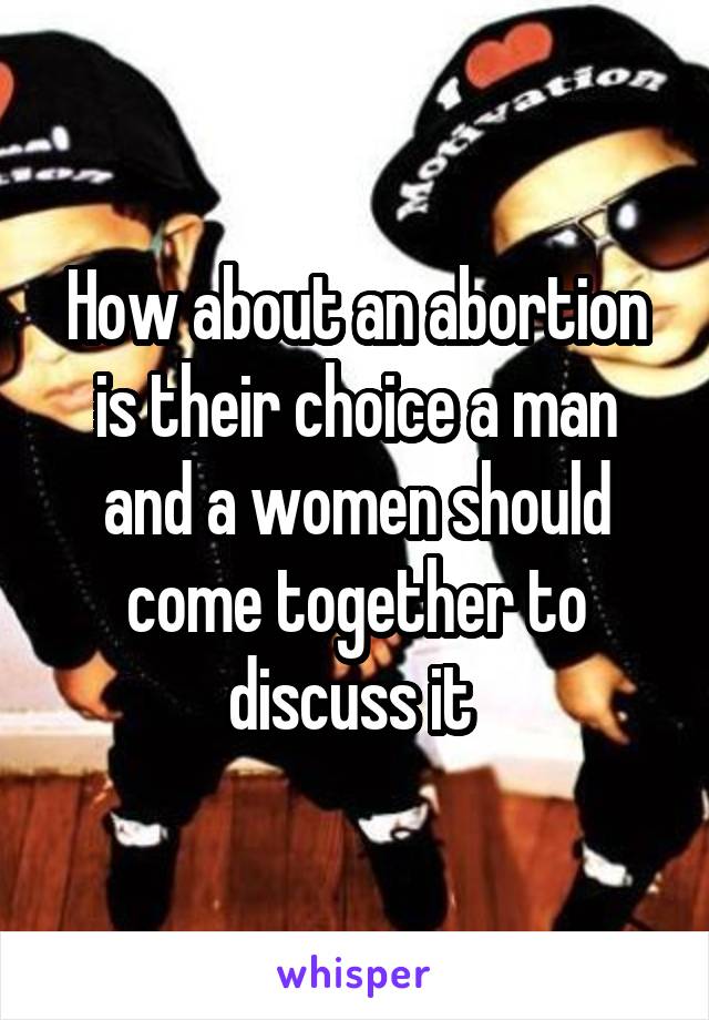 How about an abortion is their choice a man and a women should come together to discuss it 