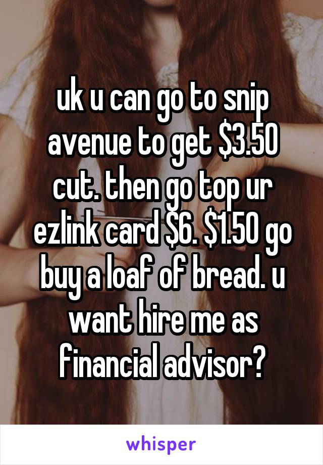 uk u can go to snip avenue to get $3.50 cut. then go top ur ezlink card $6. $1.50 go buy a loaf of bread. u want hire me as financial advisor?