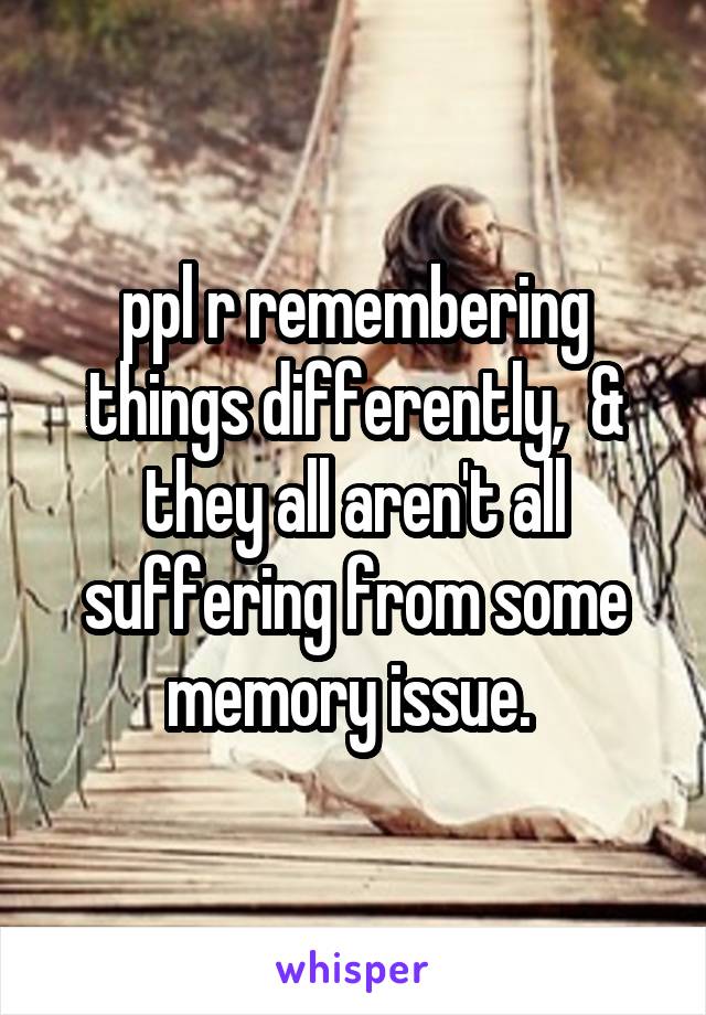 ppl r remembering things differently,  & they all aren't all suffering from some memory issue. 