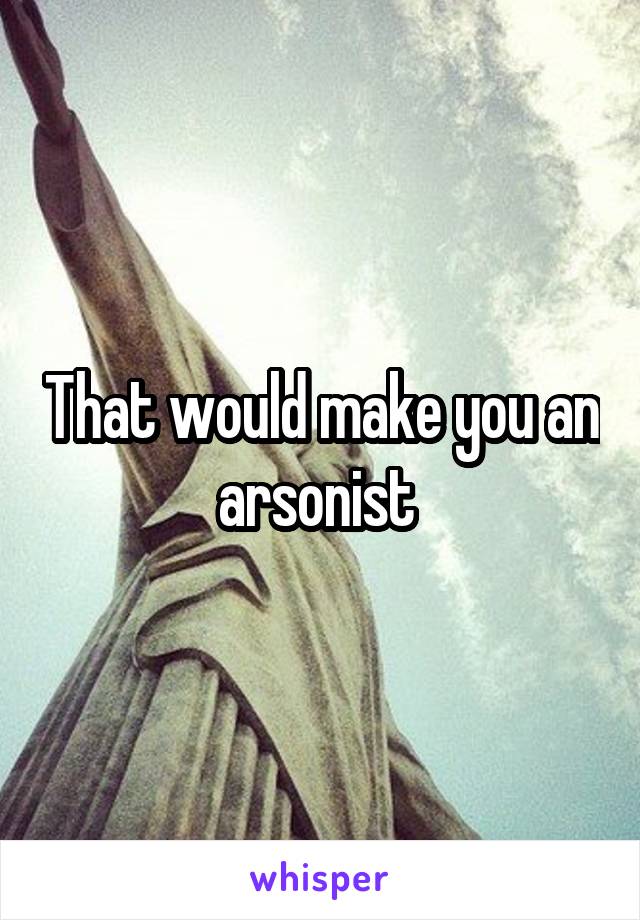 That would make you an arsonist 