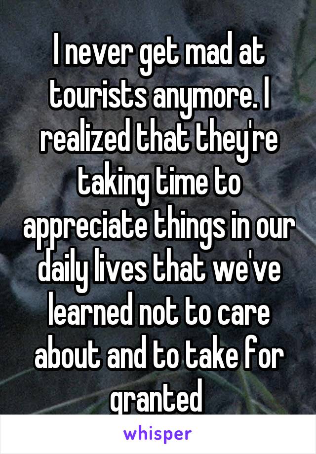 I never get mad at tourists anymore. I realized that they're taking time to appreciate things in our daily lives that we've learned not to care about and to take for granted 