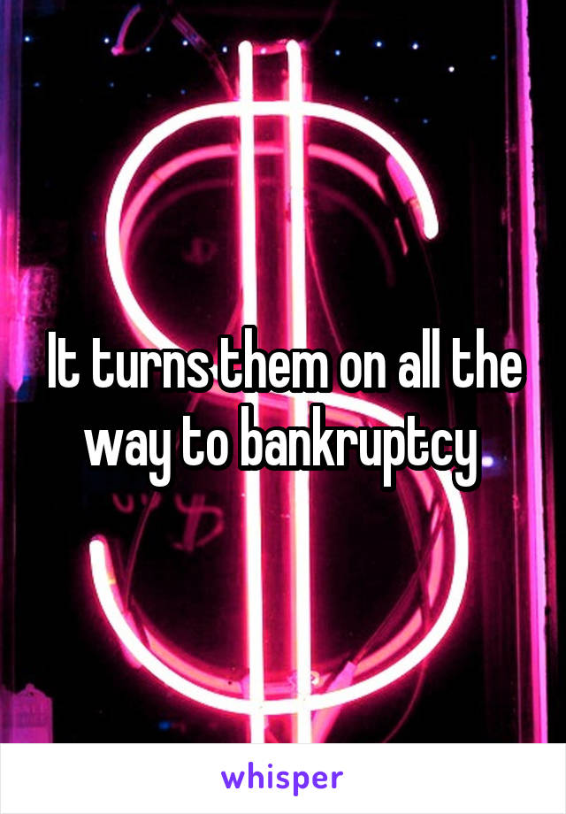 It turns them on all the way to bankruptcy 