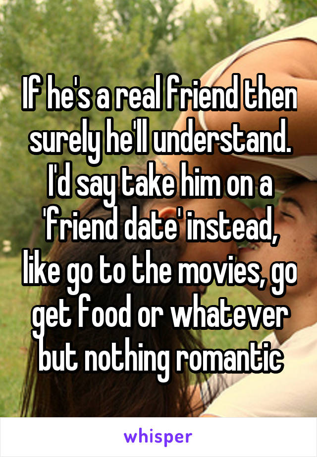 If he's a real friend then surely he'll understand. I'd say take him on a 'friend date' instead, like go to the movies, go get food or whatever but nothing romantic