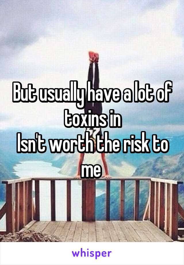 But usually have a lot of toxins in
Isn't worth the risk to me 