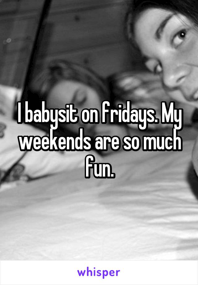 I babysit on fridays. My weekends are so much fun.