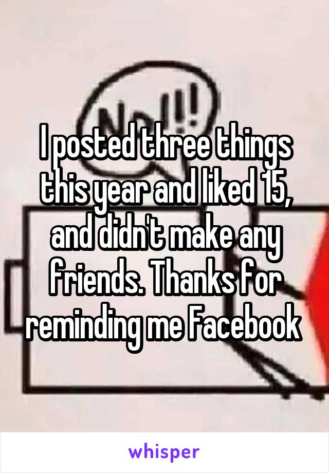 I posted three things this year and liked 15, and didn't make any friends. Thanks for reminding me Facebook 