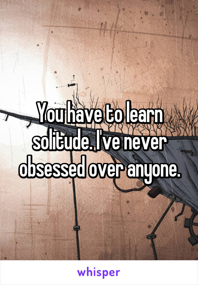 You have to learn solitude. I've never obsessed over anyone.