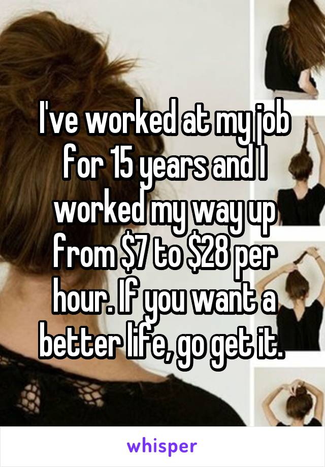 I've worked at my job for 15 years and I worked my way up from $7 to $28 per hour. If you want a better life, go get it. 