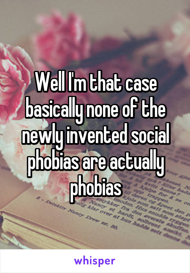 Well I'm that case basically none of the newly invented social phobias are actually phobias