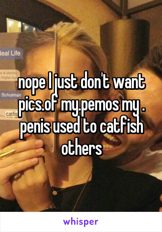 nope I just don't want pics.of my.pemos my . penis used to catfish others