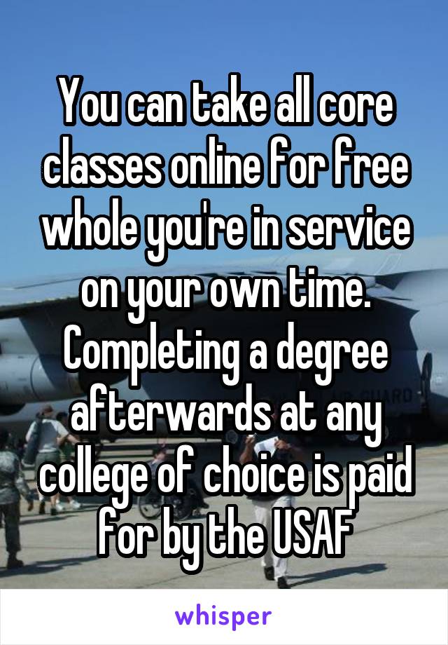 You can take all core classes online for free whole you're in service on your own time. Completing a degree afterwards at any college of choice is paid for by the USAF