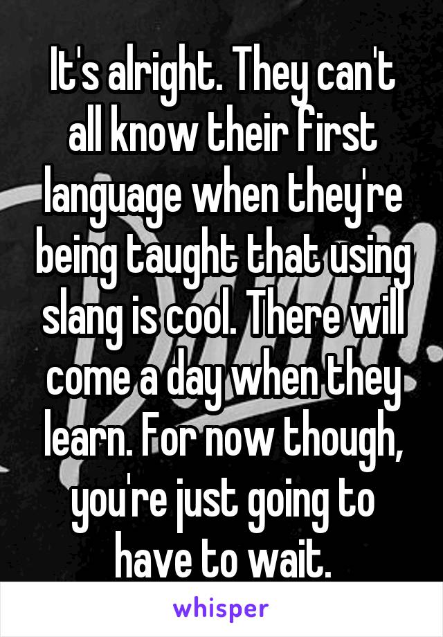 It's alright. They can't all know their first language when they're being taught that using slang is cool. There will come a day when they learn. For now though, you're just going to have to wait.