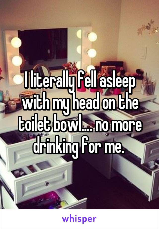 I literally fell asleep with my head on the toilet bowl.... no more drinking for me. 