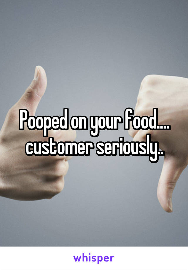 Pooped on your food.... customer seriously..