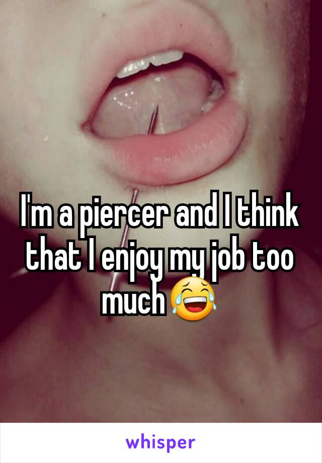 I'm a piercer and I think that I enjoy my job too much😂