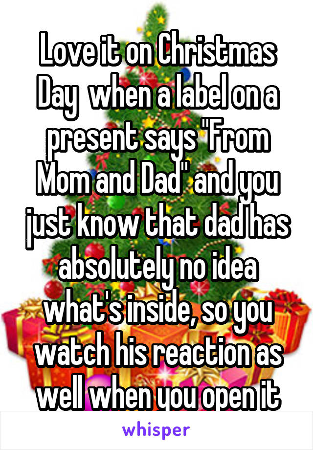 Love it on Christmas Day  when a label on a present says "From Mom and Dad" and you just know that dad has absolutely no idea what's inside, so you watch his reaction as well when you open it