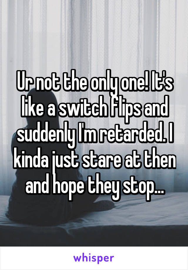 Ur not the only one! It's like a switch flips and suddenly I'm retarded. I kinda just stare at then and hope they stop...