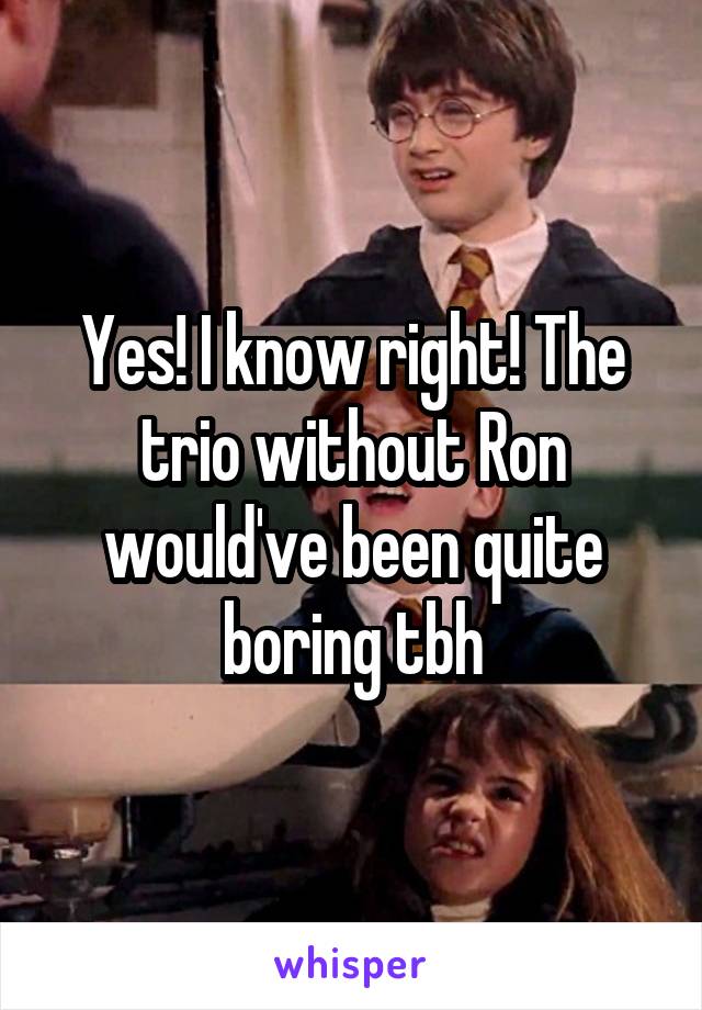 Yes! I know right! The trio without Ron would've been quite boring tbh