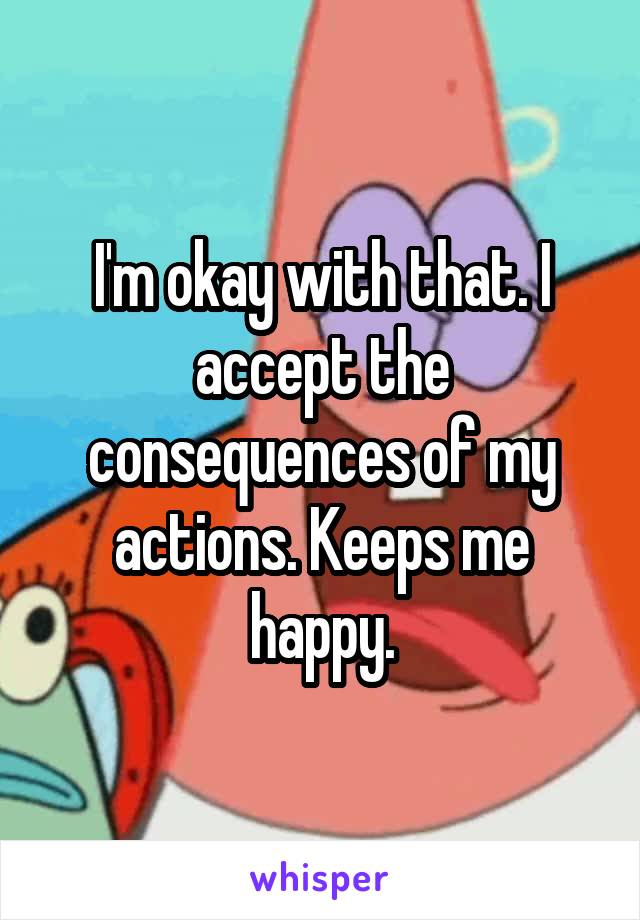 I'm okay with that. I accept the consequences of my actions. Keeps me happy.