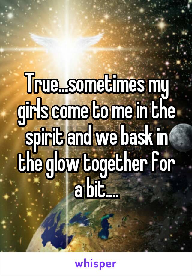 True...sometimes my girls come to me in the spirit and we bask in the glow together for a bit....